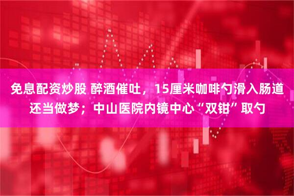 免息配资炒股 醉酒催吐，15厘米咖啡勺滑入肠道还当做梦；中山医院内镜中心“双钳”取勺
