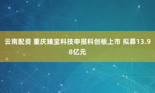 云南配资 重庆臻宝科技申报科创板上市 拟募13.98亿元