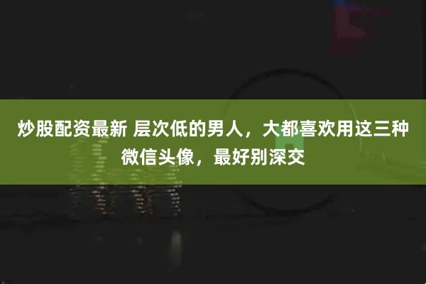 炒股配资最新 层次低的男人，大都喜欢用这三种微信头像，最好别深交