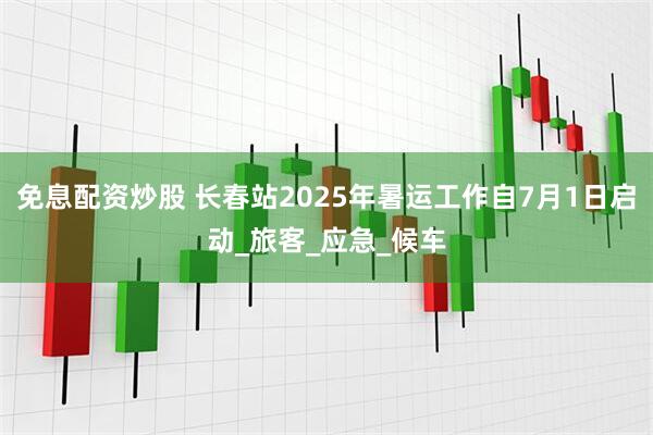免息配资炒股 长春站2025年暑运工作自7月1日启动_旅客_应急_候车