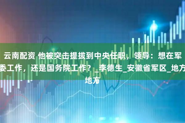 云南配资 他被突击提拔到中央任职，领导：想在军委工作，还是国务院工作？_李德生_安徽省军区_地方