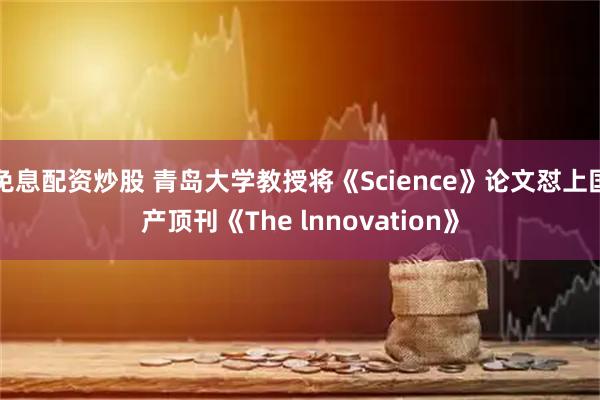免息配资炒股 青岛大学教授将《Science》论文怼上国产顶刊《The lnnovation》