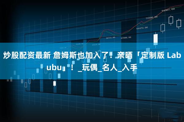 炒股配资最新 詹姆斯也加入了！亲晒「定制版 Labubu」！_玩偶_名人_入手