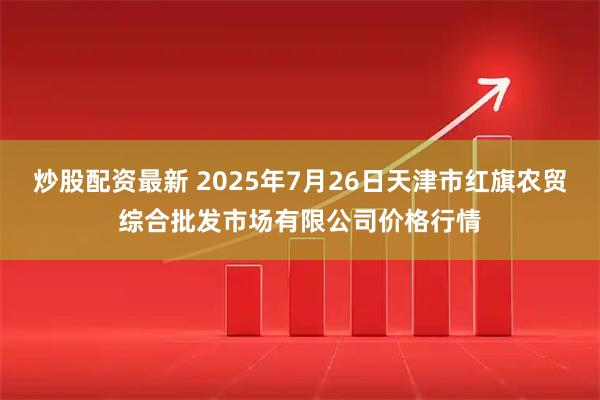 炒股配资最新 2025年7月26日天津市红旗农贸综合批发市场有限公司价格行情