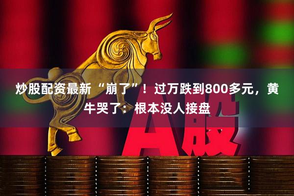 炒股配资最新 “崩了”！过万跌到800多元，黄牛哭了：根本没人接盘