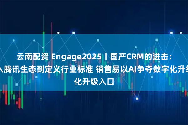 云南配资 Engage2025丨国产CRM的进击：从融入腾讯生态到定义行业标准 销售易以AI争夺数字化升级入口