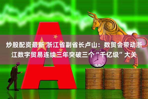 炒股配资最新 浙江省副省长卢山：数贸会带动浙江数字贸易连续三年突破三个“千亿级”大关
