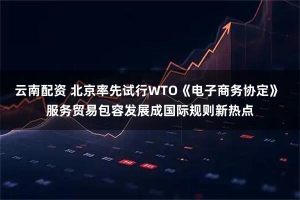 云南配资 北京率先试行WTO《电子商务协定》 服务贸易包容发展成国际规则新热点