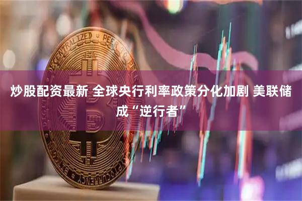 炒股配资最新 全球央行利率政策分化加剧 美联储成“逆行者”