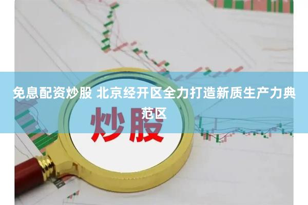 免息配资炒股 北京经开区全力打造新质生产力典范区
