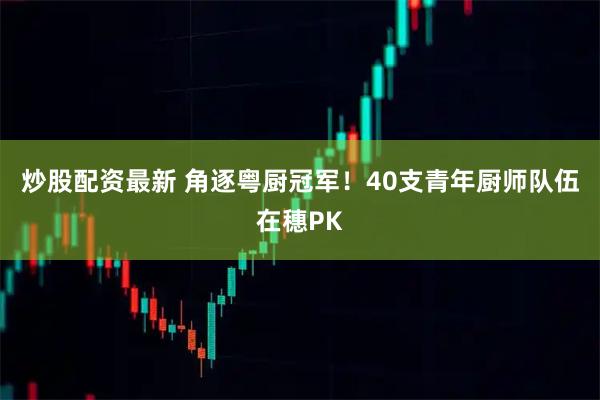 炒股配资最新 角逐粤厨冠军！40支青年厨师队伍在穗PK