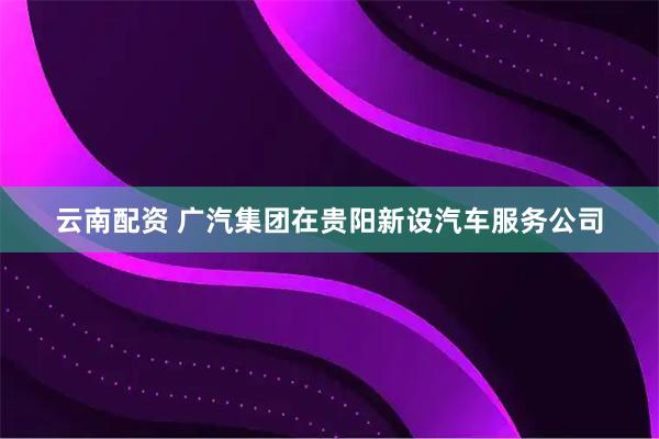 云南配资 广汽集团在贵阳新设汽车服务公司