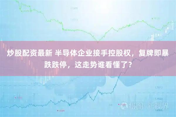 炒股配资最新 半导体企业接手控股权，复牌即暴跌跌停，这走势谁看懂了？