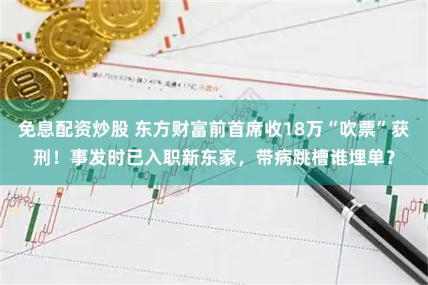 免息配资炒股 东方财富前首席收18万“吹票”获刑！事发时已入职新东家，带病跳槽谁埋单？