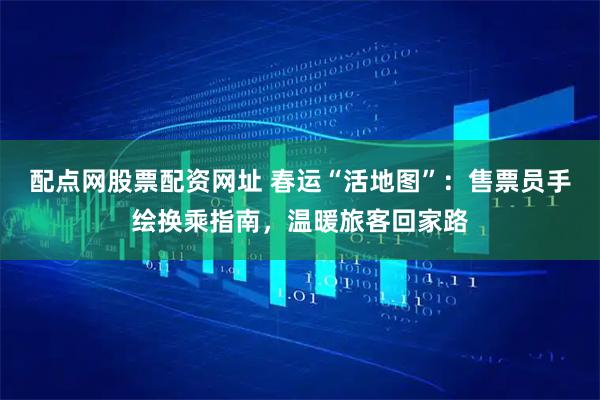 配点网股票配资网址 春运“活地图”：售票员手绘换乘指南，温暖旅客回家路